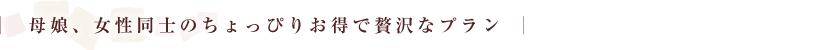 母娘、女性同士のちょっぴりお得で贅沢なプラン